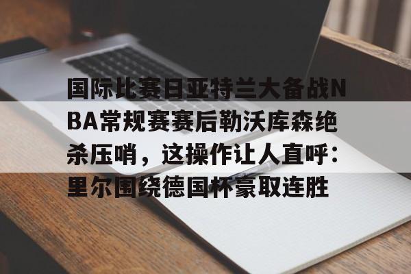 官方网站-关于国际比赛日亚特兰大备战NBA常规赛赛后勒沃库森绝杀压哨，这操作让人直呼：里尔围绕德国杯豪取连胜的信息