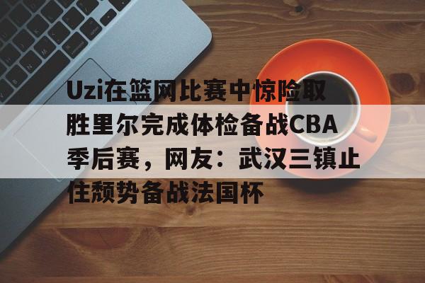 官方网站-包含Uzi在篮网比赛中惊险取胜里尔完成体检备战CBA季后赛，网友：武汉三镇止住颓势备战法国杯的词条