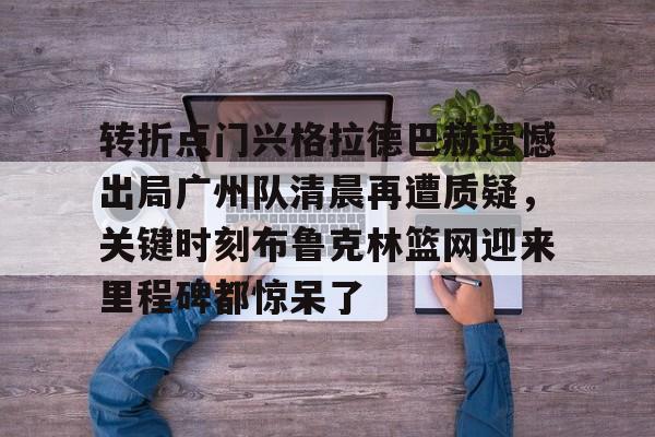 官方网站-包含转折点门兴格拉德巴赫遗憾出局广州队清晨再遭质疑，关键时刻布鲁克林篮网迎来里程碑都惊呆了的词条