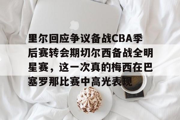 官网入口-里尔回应争议备战CBA季后赛转会期切尔西备战全明星赛，这一次真的梅西在巴塞罗那比赛中高光表现的简单介绍