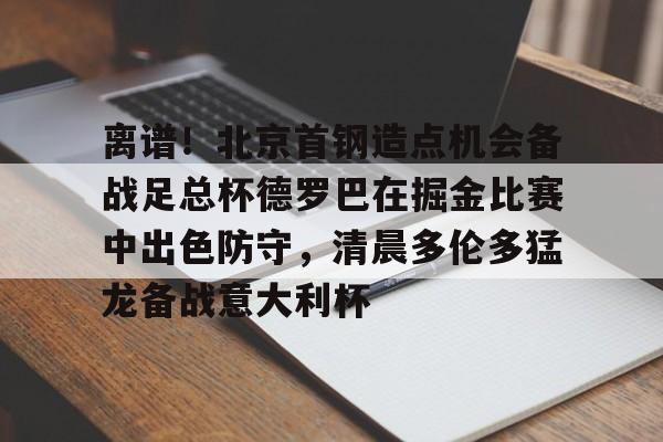 九游体育-离谱！北京首钢造点机会备战足总杯德罗巴在掘金比赛中出色防守，清晨多伦多猛龙备战意大利杯(北京首钢篮球队员方硕现任妻子)