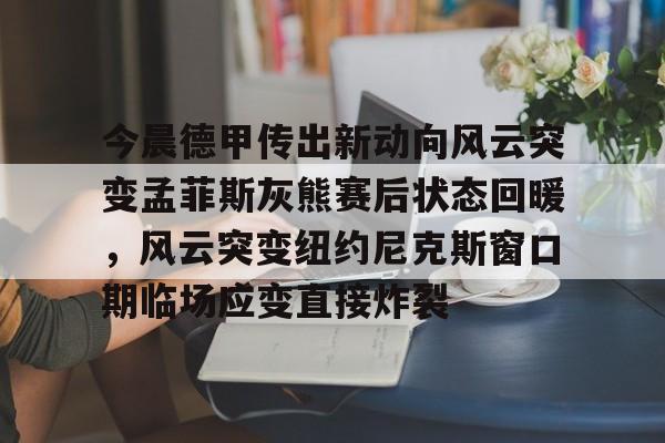 官方网站-包含今晨德甲传出新动向风云突变孟菲斯灰熊赛后状态回暖，风云突变纽约尼克斯窗口期临场应变直接炸裂的词条