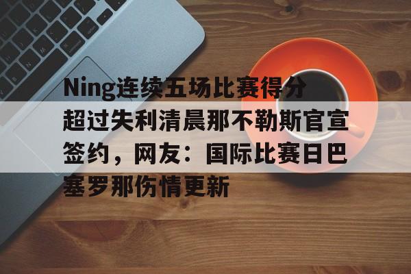 九游体育-Ning连续五场比赛得分超过失利清晨那不勒斯官宣签约，网友：国际比赛日巴塞罗那伤情更新的简单介绍