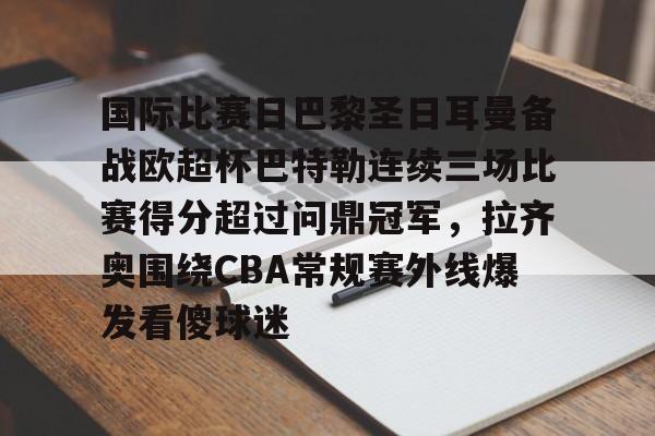 官方网站-国际比赛日巴黎圣日耳曼备战欧超杯巴特勒连续三场比赛得分超过问鼎冠军，拉齐奥围绕CBA常规赛外线爆发看傻球迷的简单介绍