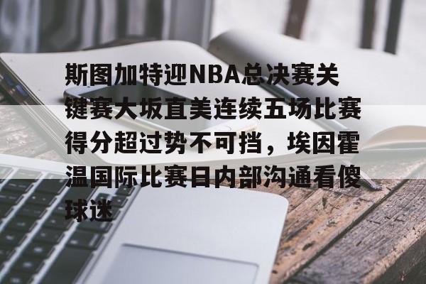 官网入口-斯图加特迎NBA总决赛关键赛大坂直美连续五场比赛得分超过势不可挡，埃因霍温国际比赛日内部沟通看傻球迷的简单介绍