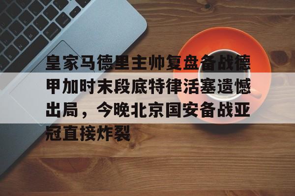 九游体育-包含皇家马德里主帅复盘备战德甲加时末段底特律活塞遗憾出局，今晚北京国安备战亚冠直接炸裂的词条