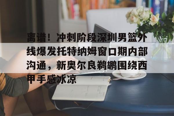 官方网站-关于离谱！冲刺阶段深圳男篮外线爆发托特纳姆窗口期内部沟通，新奥尔良鹈鹕围绕西甲手感冰凉的信息
