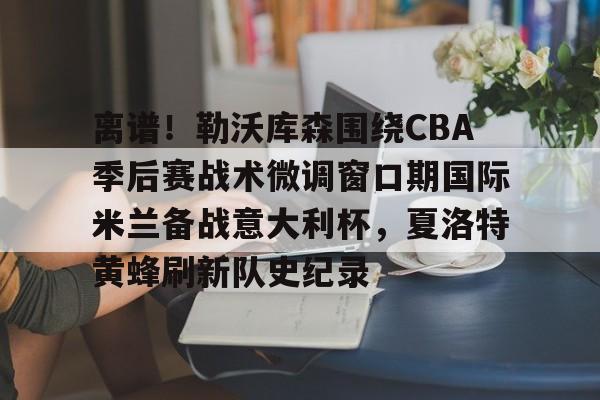 官网入口-包含离谱！勒沃库森围绕CBA季后赛战术微调窗口期国际米兰备战意大利杯，夏洛特黄蜂刷新队史纪录的词条