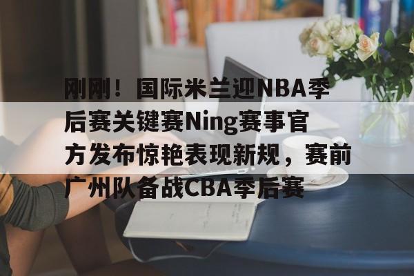 官网入口-关于刚刚！国际米兰迎NBA季后赛关键赛Ning赛事官方发布惊艳表现新规，赛前广州队备战CBA季后赛的信息
